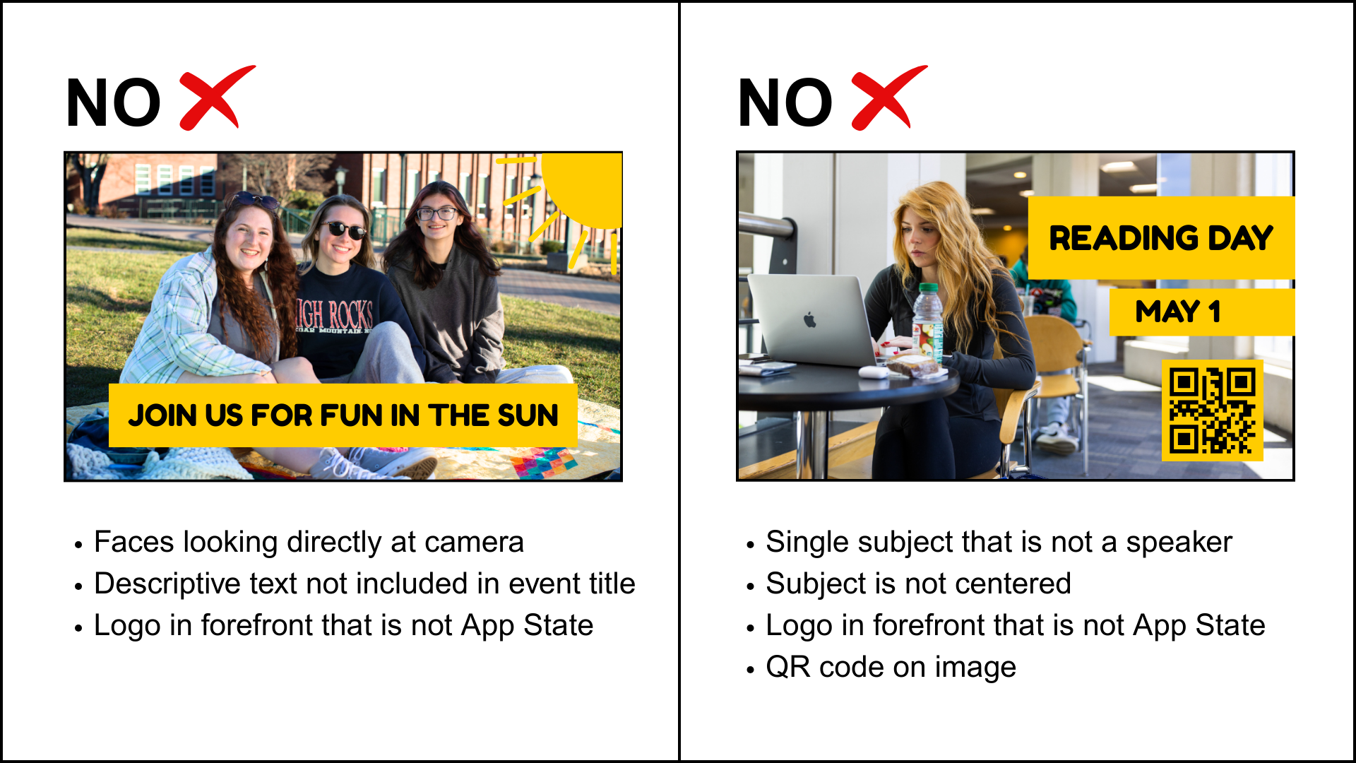 There are two example images of what images should be not be used to represent an event. They are labeled as "No" at the top. The first image shows a three students sitting on a lawn looking at the camera and smiling. Text overlays the image reading "Join us for fun in the sun" and a graphic sunshine is in the upper right corner. The text below emphasizes that this image is unacceptable because the subjects' faces are looking directly at the camera, the logo used on the shirt is for an outside entity, and the descriptive text overlaying the image is not used in the event title. The second image shows a student sitting at a table working on her Apple/Mac computer. There is text overlaying the image saying "Reading Day" and "May 1" with a QR code below.  The text below emphasizes that this image is unacceptable because it focuses on a single subject, who is not a speaker for the event. The subject is also not centered, the logo in the forefront (Apple) is not an App State logo, and there is a QR code on the image.